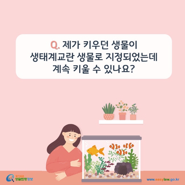 www.easylaw.go.kr Q. 제가 키우던 생물이 생태계교란 생물로 지정되었는데 계속 키울 수 있나요? 